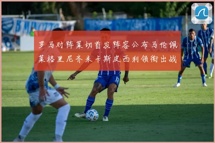 罗马对阵莱切首发阵容公布马伦佩莱格里尼齐米卡斯皮西利领衔出战