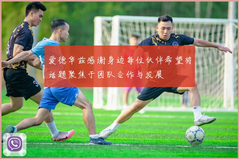 爱德华兹感谢身边每位伙伴希望将话题聚焦于团队合作与发展