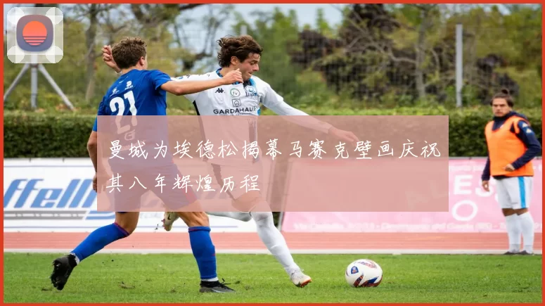 曼城为埃德松揭幕马赛克壁画庆祝其八年辉煌历程