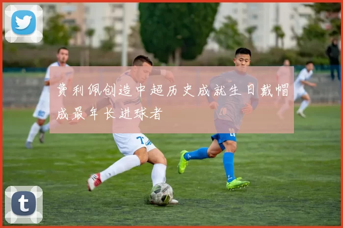 费利佩创造中超历史成就生日戴帽成最年长进球者