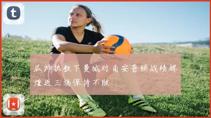 瓜帅执教下曼城对南安普顿战绩辉煌近三场保持不败