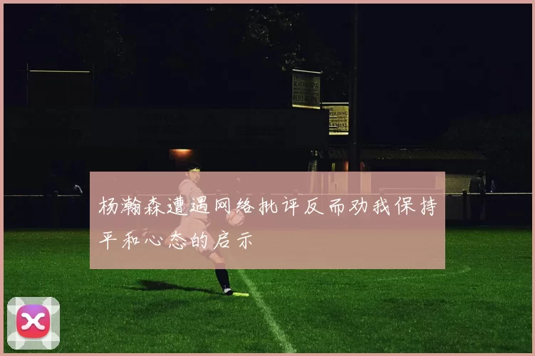 杨瀚森遭遇网络批评反而劝我保持平和心态的启示