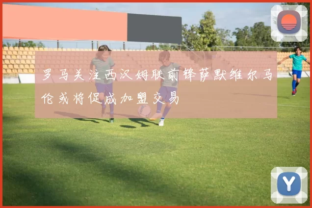 罗马关注西汉姆联前锋萨默维尔马伦或将促成加盟交易