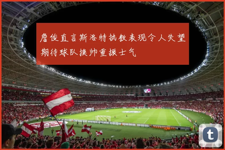 詹俊直言斯洛特执教表现令人失望期待球队换帅重振士气