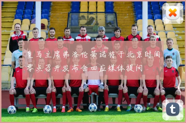 皇马主席弗洛伦蒂诺将于北京时间零点召开发布会回应媒体提问
