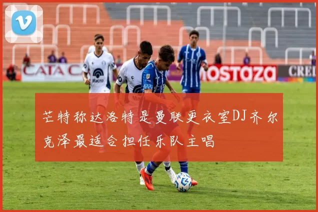 芒特称达洛特是曼联更衣室DJ齐尔克泽最适合担任乐队主唱