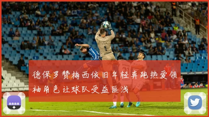 德保罗赞梅西依旧年轻奔跑热爱领袖角色让球队受益匪浅