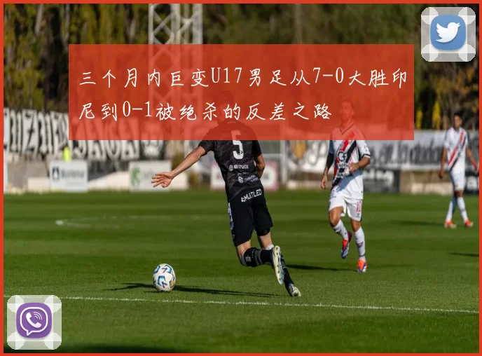 三个月内巨变U17男足从7-0大胜印尼到0-1被绝杀的反差之路
