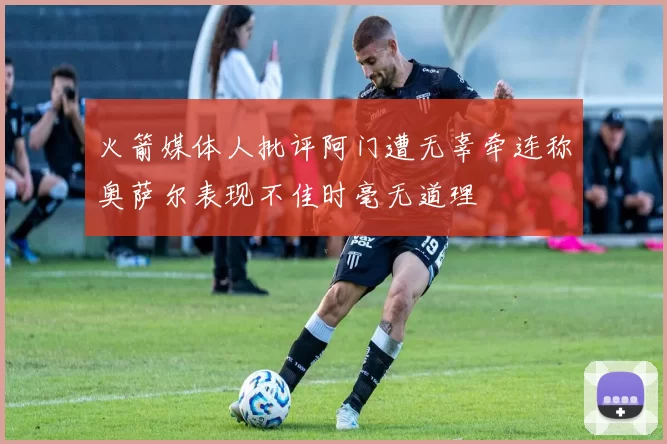 火箭媒体人批评阿门遭无辜牵连称奥萨尔表现不佳时毫无道理