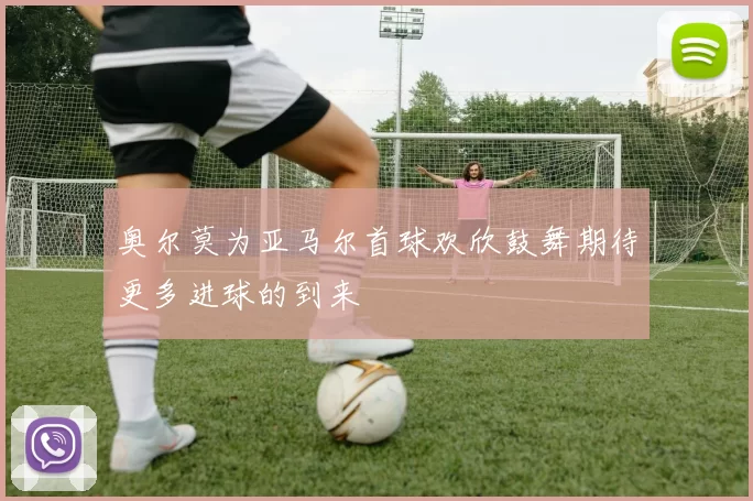 奥尔莫为亚马尔首球欢欣鼓舞期待更多进球的到来