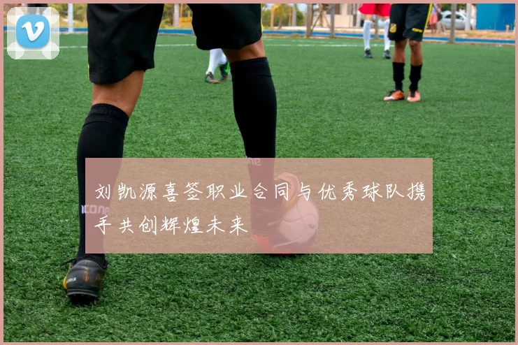 刘凯源喜签职业合同与优秀球队携手共创辉煌未来