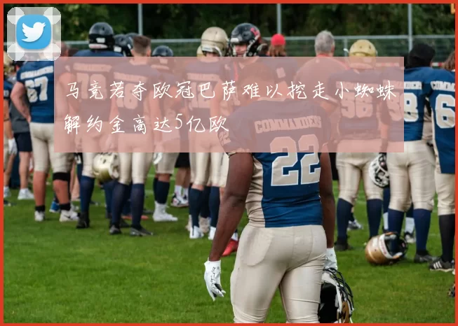 马竞若夺欧冠巴萨难以挖走小蜘蛛解约金高达5亿欧