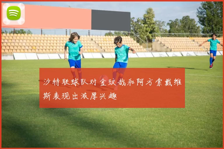 沙特联球队对金玟哉和阿方索戴维斯表现出浓厚兴趣