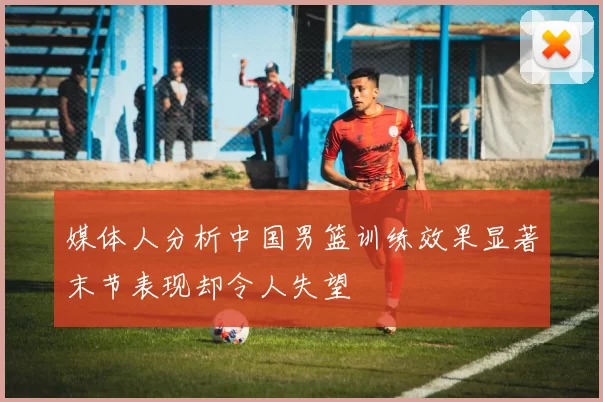 媒体人分析中国男篮训练效果显著末节表现却令人失望